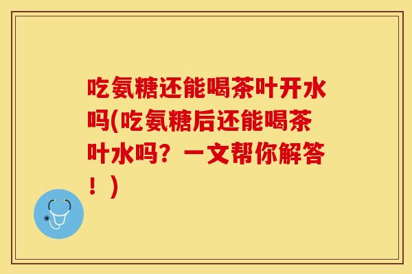 吃氨糖还能喝茶叶开水吗(吃氨糖后还能喝茶叶水吗？一文帮你解答！)