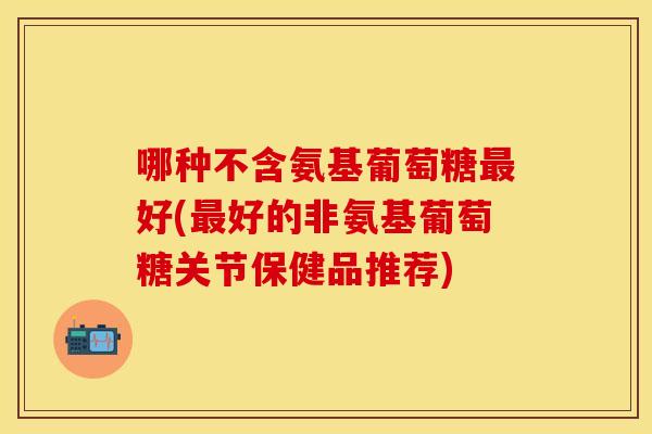 哪种不含氨基葡萄糖最好(最好的非氨基葡萄糖关节保健品推荐)