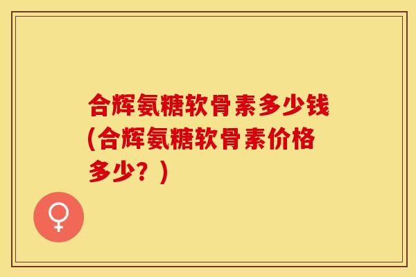 合辉氨糖软骨素多少钱(合辉氨糖软骨素价格多少?) 合辉氨糖软骨素多少钱(合辉氨糖软骨素价格多少?)