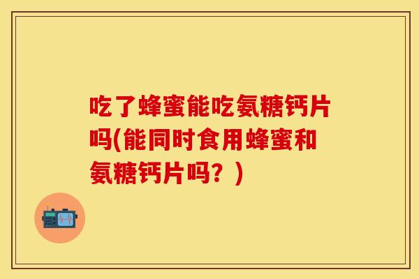 吃了蜂蜜能吃氨糖钙片吗(能同时食用蜂蜜和氨糖钙片吗？)