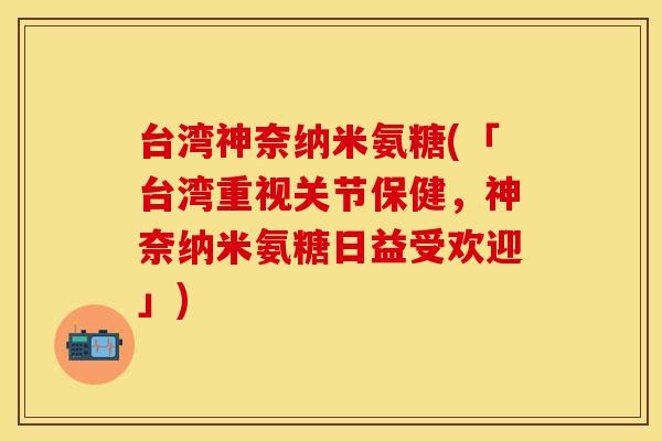 台湾神奈纳米氨糖(「台湾重视关节保健，神奈纳米氨糖日益受欢迎」)