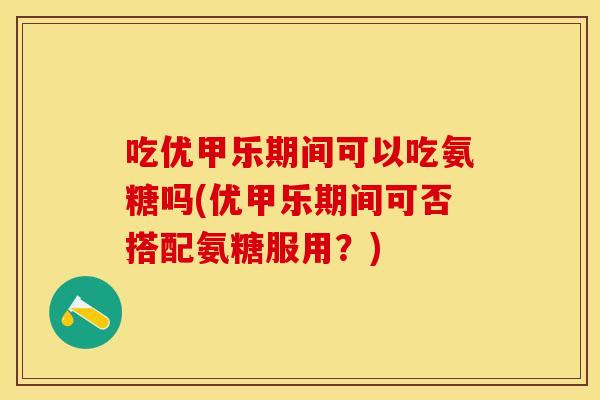 吃优甲乐期间可以吃氨糖吗(优甲乐期间可否搭配氨糖服用？)