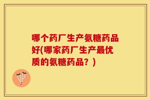哪个药厂生产氨糖药品好(哪家药厂生产优质的氨糖药品？)