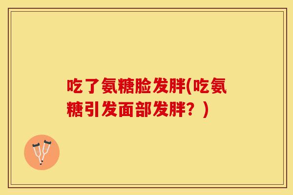 吃了氨糖脸发胖(吃氨糖引发面部发胖？)