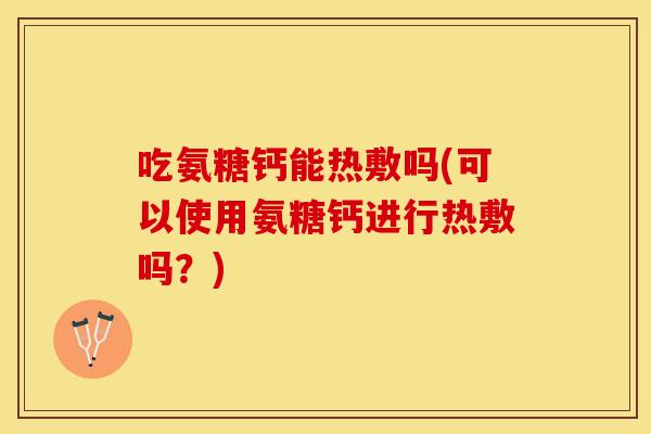 吃氨糖钙能热敷吗(可以使用氨糖钙进行热敷吗？)