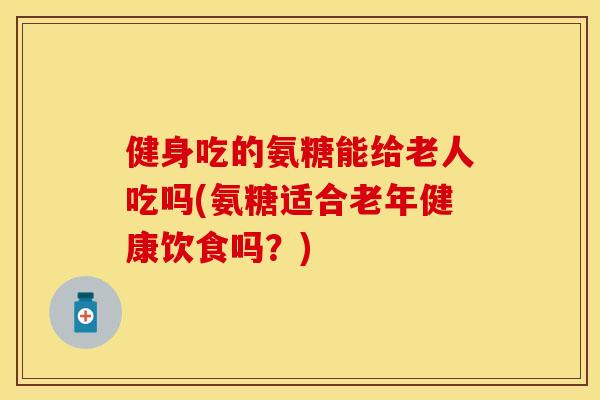 健身吃的氨糖能给老人吃吗(氨糖适合老年健康饮食吗？)