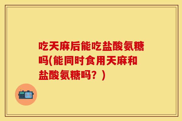 吃天麻后能吃盐酸氨糖吗(能同时食用天麻和盐酸氨糖吗？)