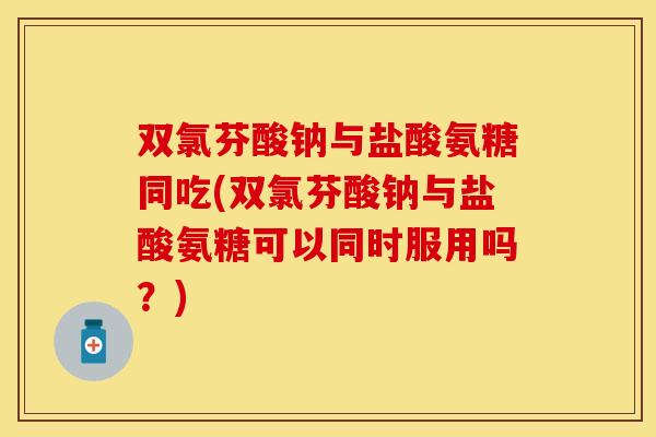 双氯芬酸钠与盐酸氨糖同吃(双氯芬酸钠与盐酸氨糖可以同时服用吗？)