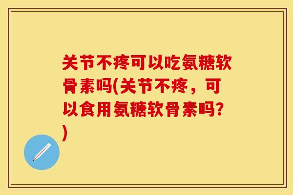 关节不疼可以吃氨糖软骨素吗(关节不疼，可以食用氨糖软骨素吗？)