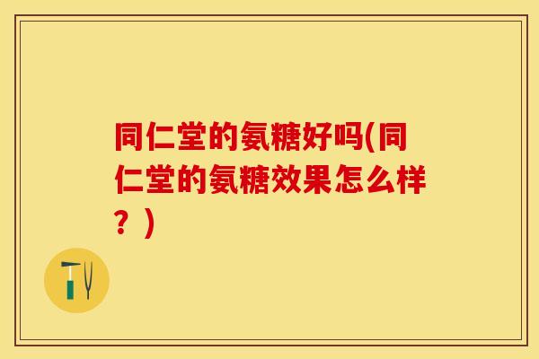 同仁堂的氨糖好吗(同仁堂的氨糖效果怎么样？)