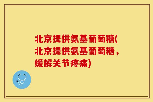 北京提供氨基葡萄糖(北京提供氨基葡萄糖，缓解关节疼痛)