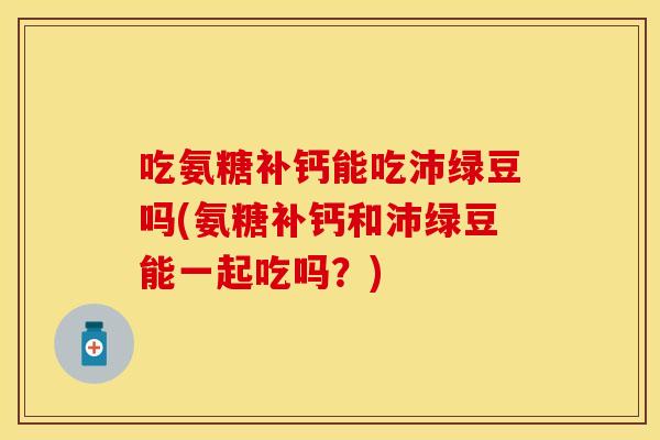 吃氨糖补钙能吃沛绿豆吗(氨糖补钙和沛绿豆能一起吃吗？)