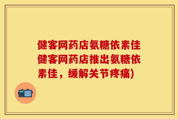 健客网药店氨糖依素佳健客网药店推出氨糖依素佳，缓解关节疼痛)