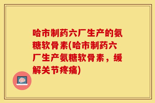 哈市制药六厂生产的氨糖软骨素(哈市制药六厂生产氨糖软骨素，缓解关节)