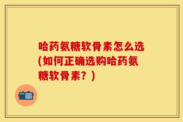 哈药氨糖软骨素怎么选(如何正确选购哈药氨糖软骨素？)