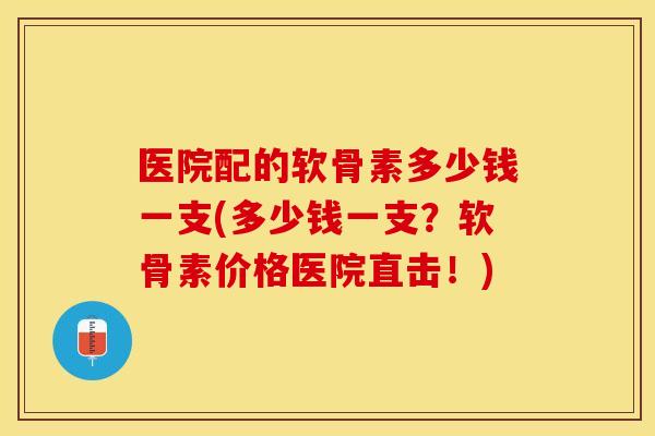 医院配的软骨素多少钱一支(多少钱一支？软骨素价格医院直击！)
