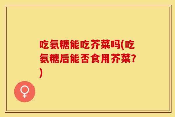 吃氨糖能吃芥菜吗(吃氨糖后能否食用芥菜？)