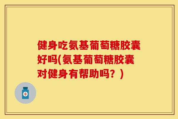 健身吃氨基葡萄糖胶囊好吗(氨基葡萄糖胶囊对健身有帮助吗?) 健身吃氨基葡萄糖胶囊好吗(氨基葡萄糖胶囊对健身有帮助吗?)