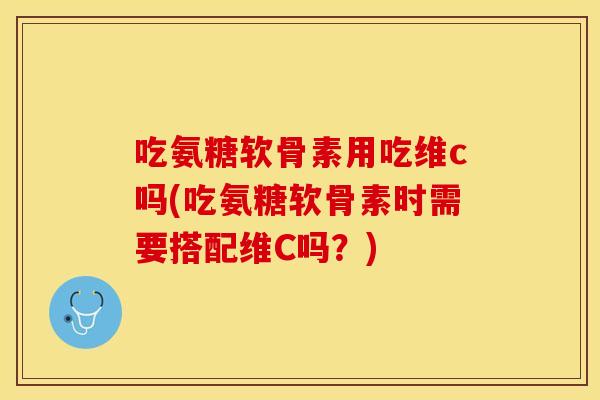 吃氨糖软骨素用吃维c吗(吃氨糖软骨素时需要搭配维C吗？)