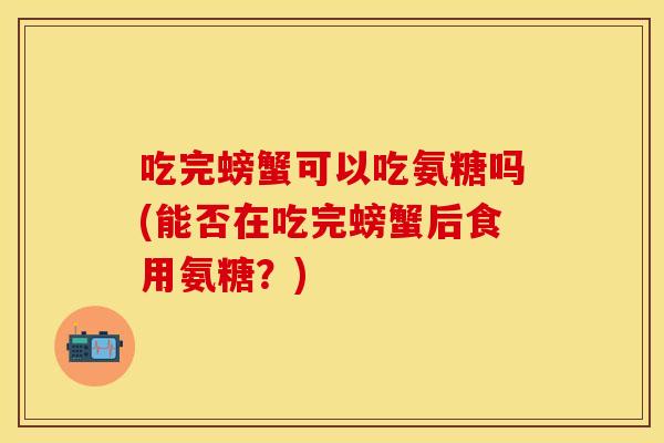 吃完螃蟹可以吃氨糖吗(能否在吃完螃蟹后食用氨糖？)