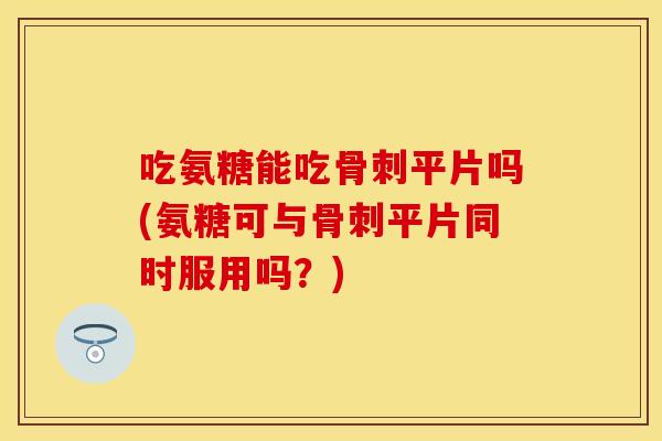 吃氨糖能吃骨刺平片吗(氨糖可与骨刺平片同时服用吗？)