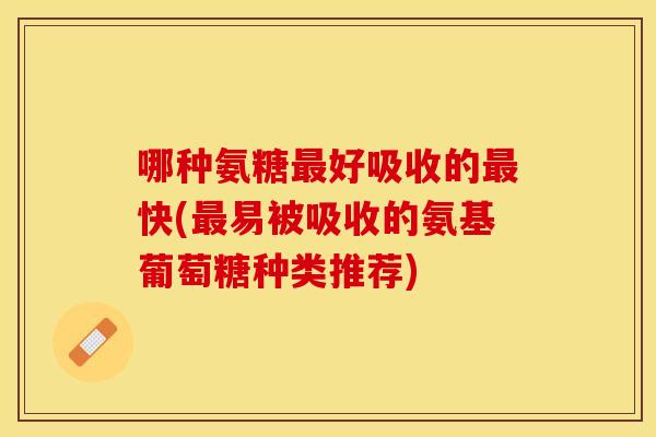 哪种氨糖最好吸收的最快(最易被吸收的氨基葡萄糖种类推荐)