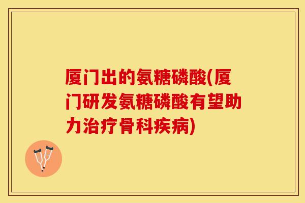 厦门出的氨糖磷酸(厦门研发氨糖磷酸有望助力治疗骨科疾病)