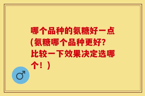 哪个品种的氨糖好一点(氨糖哪个品种更好？比较一下效果决定选哪个！)