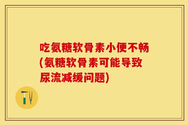 吃氨糖软骨素小便不畅(氨糖软骨素可能导致尿流减缓问题)