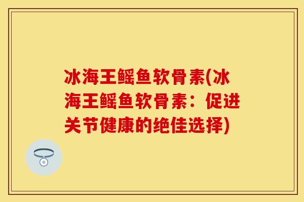 冰海王鳐鱼软骨素(冰海王鳐鱼软骨素：促进关节健康的绝佳选择)