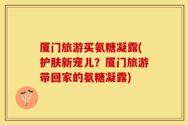 厦门旅游买氨糖凝露(护肤新宠儿？厦门旅游带回家的氨糖凝露)