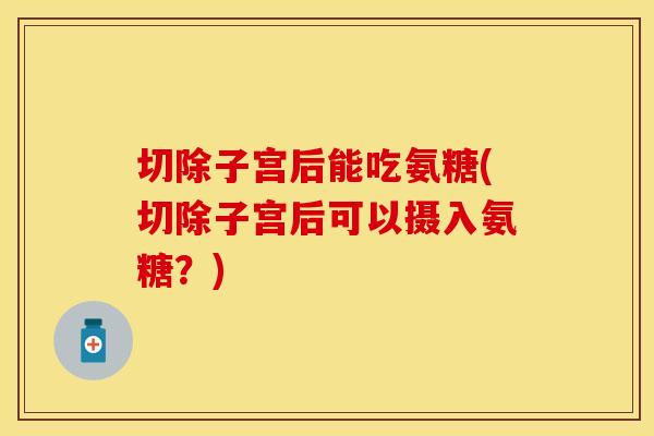 切除子宫后能吃氨糖(切除子宫后可以摄入氨糖？)