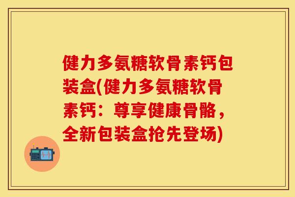 健力多氨糖软骨素钙包装盒(健力多氨糖软骨素钙：尊享健康骨骼，全新包装盒抢先登场)
