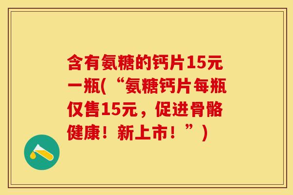 含有氨糖的钙片15元一瓶(“氨糖钙片每瓶仅售15元,促进骨骼健康!新上市!”) 含有氨糖的钙片15元一瓶(“氨糖钙片每瓶仅售15元,促进骨骼健康!新上市!”)