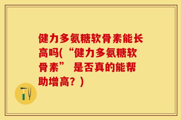 健力多氨糖软骨素能长高吗(“健力多氨糖软骨素” 是否真的能帮助增高？)