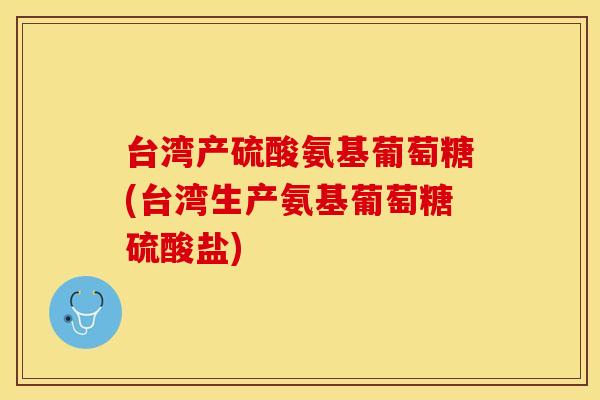 台湾产硫酸氨基葡萄糖(台湾生产氨基葡萄糖硫酸盐)