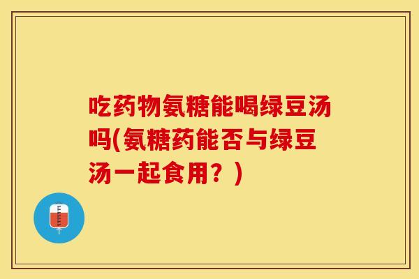 吃药物氨糖能喝绿豆汤吗(氨糖药能否与绿豆汤一起食用？)