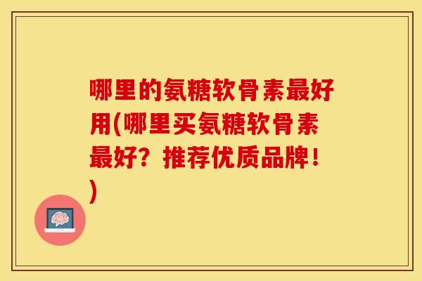 哪里的氨糖软骨素最好用(哪里买氨糖软骨素最好？推荐优质品牌！)