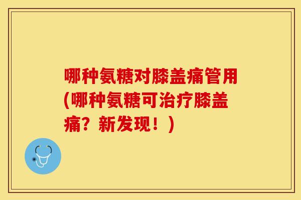 哪种氨糖对膝盖痛管用(哪种氨糖可治疗膝盖痛？新发现！)