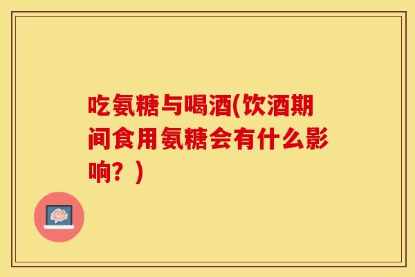 吃氨糖与喝酒(饮酒期间食用氨糖会有什么影响？)