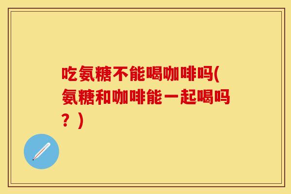 吃氨糖不能喝咖啡吗(氨糖和咖啡能一起喝吗？)