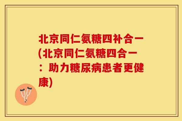 北京同仁氨糖四补合一(北京同仁氨糖四合一：助力糖尿病患者更健康)