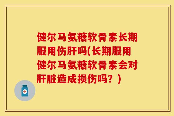 健尔马氨糖软骨素长期服用伤肝吗(长期服用健尔马氨糖软骨素会对肝脏造成损伤吗？)