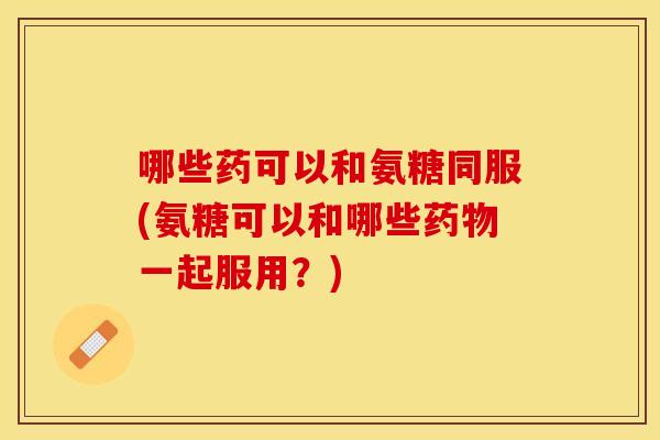 哪些药可以和氨糖同服(氨糖可以和哪些药物一起服用？)