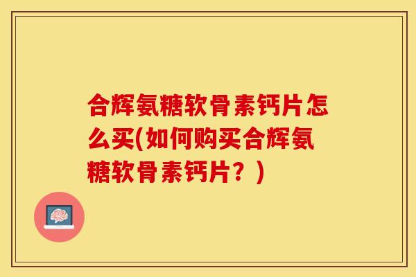 合辉氨糖软骨素钙片怎么买(如何购买合辉氨糖软骨素钙片？)