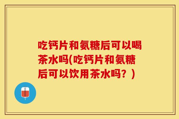 吃钙片和氨糖后可以喝茶水吗(吃钙片和氨糖后可以饮用茶水吗？)
