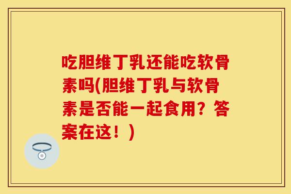 吃胆维丁乳还能吃软骨素吗(胆维丁乳与软骨素是否能一起食用？答案在这！)