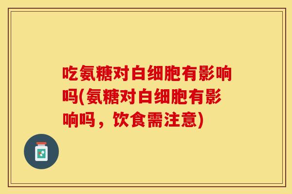 吃氨糖对白细胞有影响吗(氨糖对白细胞有影响吗，饮食需注意)