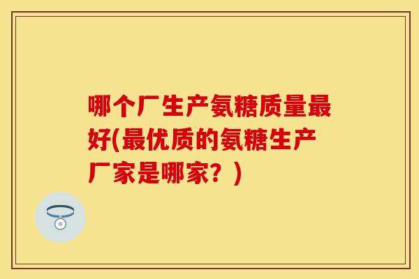 哪个厂生产氨糖质量好(优质的氨糖生产厂家是哪家?) 哪个厂生产氨糖质量好(优质的氨糖生产厂家是哪家?)