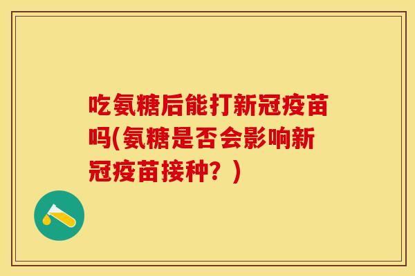 吃氨糖后能打新冠疫苗吗(氨糖是否会影响新冠疫苗接种？)